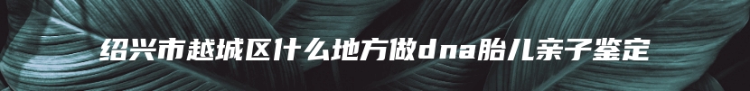 绍兴市越城区什么地方做dna胎儿亲子鉴定