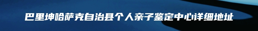 巴里坤哈萨克自治县个人亲子鉴定中心详细地址