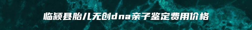 临颍县胎儿无创dna亲子鉴定费用价格