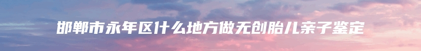 邯郸市永年区什么地方做无创胎儿亲子鉴定