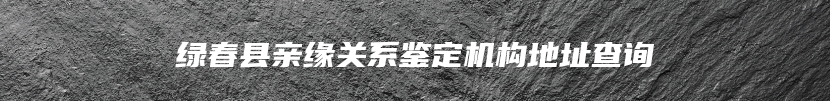 绿春县亲缘关系鉴定机构地址查询