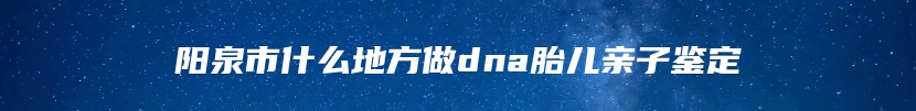 阳泉市什么地方做dna胎儿亲子鉴定