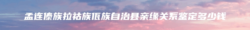 孟连傣族拉祜族佤族自治县亲缘关系鉴定多少钱