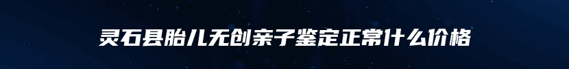 灵石县胎儿无创亲子鉴定正常什么价格