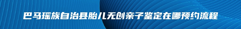 巴马瑶族自治县胎儿无创亲子鉴定在哪预约流程