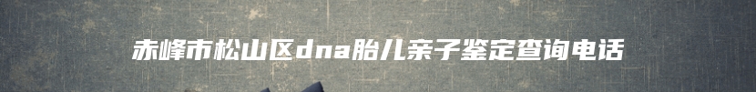 赤峰市松山区dna胎儿亲子鉴定查询电话