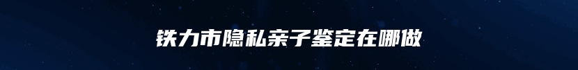 铁力市隐私亲子鉴定在哪做