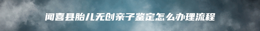 闻喜县胎儿无创亲子鉴定怎么办理流程