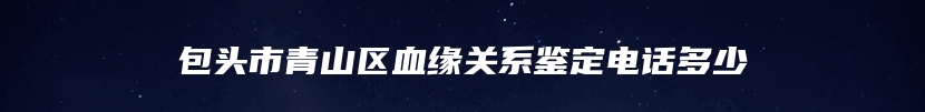 包头市青山区血缘关系鉴定电话多少