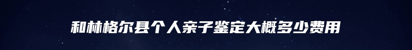 和林格尔县个人亲子鉴定大概多少费用