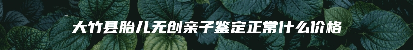 大竹县胎儿无创亲子鉴定正常什么价格
