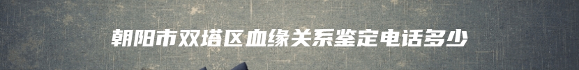 朝阳市双塔区血缘关系鉴定电话多少