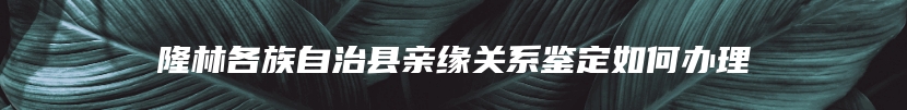 隆林各族自治县亲缘关系鉴定如何办理