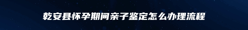 乾安县怀孕期间亲子鉴定怎么办理流程