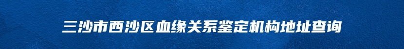 三沙市西沙区血缘关系鉴定机构地址查询