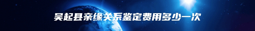 吴起县亲缘关系鉴定费用多少一次