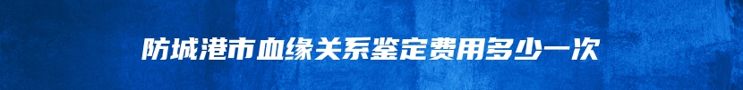 防城港市血缘关系鉴定费用多少一次