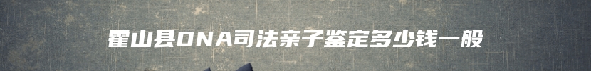 霍山县DNA司法亲子鉴定多少钱一般