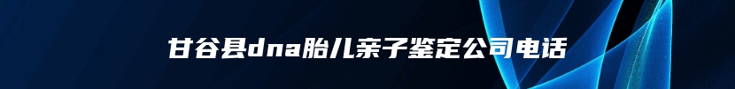 甘谷县dna胎儿亲子鉴定公司电话