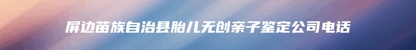 屏边苗族自治县胎儿无创亲子鉴定公司电话