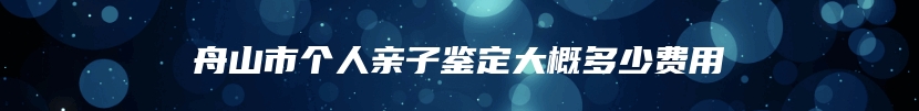 舟山市个人亲子鉴定大概多少费用