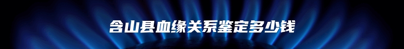 含山县血缘关系鉴定多少钱