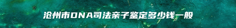 沧州市DNA司法亲子鉴定多少钱一般