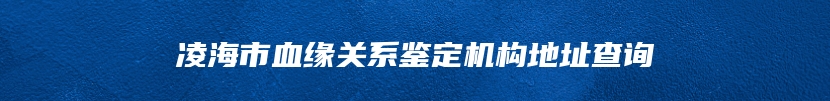 凌海市血缘关系鉴定机构地址查询