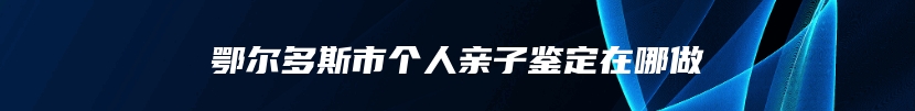 鄂尔多斯市个人亲子鉴定在哪做