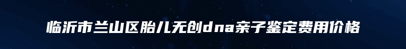 临沂市兰山区胎儿无创dna亲子鉴定费用价格