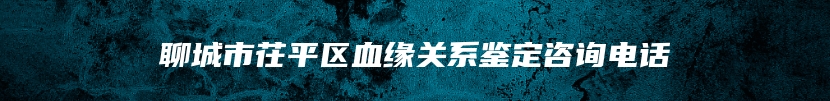 聊城市茌平区血缘关系鉴定咨询电话