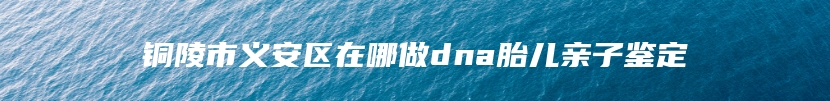 铜陵市义安区在哪做dna胎儿亲子鉴定