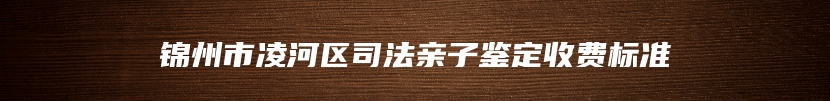 锦州市凌河区司法亲子鉴定收费标准