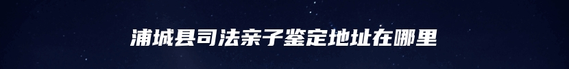 浦城县司法亲子鉴定地址在哪里