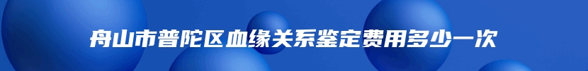 舟山市普陀区血缘关系鉴定费用多少一次