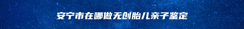 安宁市在哪做无创胎儿亲子鉴定