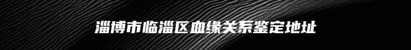 淄博市临淄区血缘关系鉴定地址