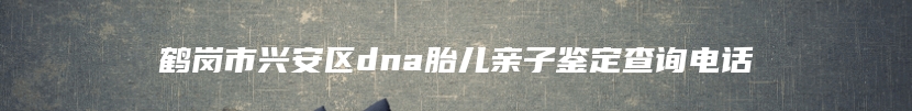 鹤岗市兴安区dna胎儿亲子鉴定查询电话