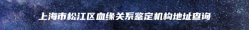 上海市松江区血缘关系鉴定机构地址查询