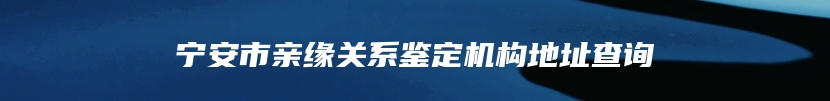 宁安市亲缘关系鉴定机构地址查询