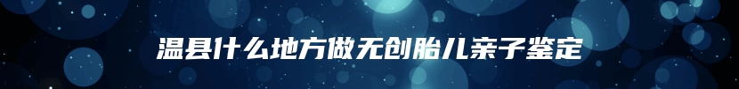 温县什么地方做无创胎儿亲子鉴定