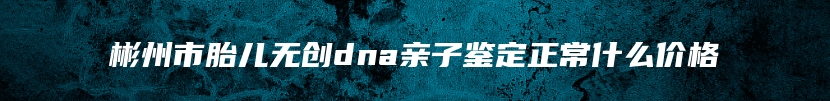 彬州市胎儿无创dna亲子鉴定正常什么价格