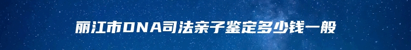 丽江市DNA司法亲子鉴定多少钱一般