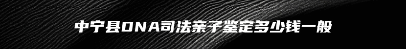 中宁县DNA司法亲子鉴定多少钱一般