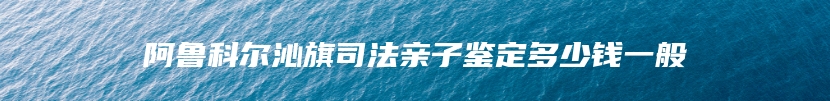 阿鲁科尔沁旗司法亲子鉴定多少钱一般