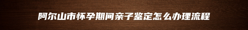 阿尔山市怀孕期间亲子鉴定怎么办理流程