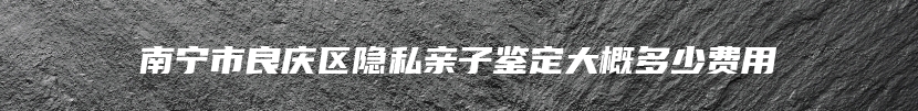 南宁市良庆区隐私亲子鉴定大概多少费用