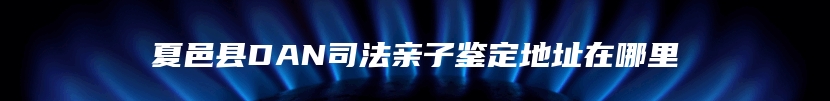 夏邑县DAN司法亲子鉴定地址在哪里