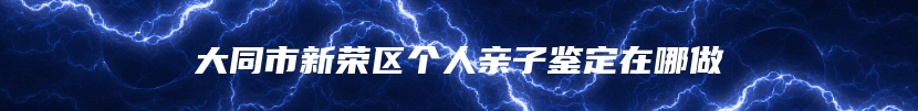 大同市新荣区个人亲子鉴定在哪做