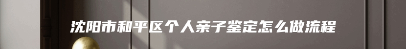沈阳市和平区个人亲子鉴定怎么做流程